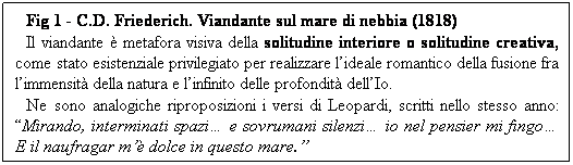 Casella di testo: Fig 1 - C.D. Friederich. Viandante sul mare di nebbia (1818)
Il viandante  metafora visiva della solitudine interiore o solitudine creativa, come stato esistenziale privilegiato per realizzare lideale romantico della fusione fra limmensit della natura e linfinito delle profondit dellIo.
Ne sono analogiche riproposizioni i versi di Leopardi, scritti nello stesso anno: Mirando, interminati spazi e sovrumani silenzi io nel pensier mi fingo E il naufragar m dolce in questo mare.

